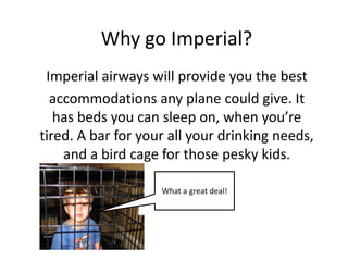 Why go Imperial?
Imperial airways will provide you the best
accommodations any plane could give. It
has beds you can sleep on, when you’re
tired. A bar for your all your drinking needs,
and a bird cage for those pesky kids.
What a great deal!