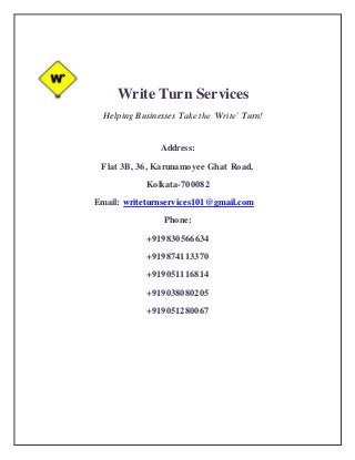 Write Turn Services
Helping Businesses Take the ‘Write’ Turn!
Address:
Flat 3B, 36, Karunamoyee Ghat Road,
Kolkata-700082
Email: writeturnservices101@gmail.com
Phone:
+919830566634
+919874113370
+919051116814
+919038080205
+919051280067
 