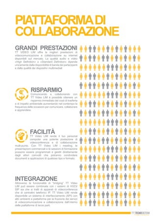 PIATTAFORMADI
COLLAbORAZIONE
GRANDI PRESTAZIONI
TT VIDEO LIM offre le migliori prestazioni di
videocomunicazione e collaborazione su internet
disponibili sul mercato. La qualità audio e video
«High Definition» o «Standard Definition» dipende
unicamente dalla disponibilità di banda dei partecipanti
e dalla qualità dei dispositivi multimediali
RISPARMIO
Comunicando e collaborando con
TT Video LIM è possibile ottenere un
risparmio immediato dei costi di trasferta
e di impatto ambientale aumentando nel contempo la
frequenza delle occasioni per comunicare, collaborare
e apprendere.
FACILITÀ
TT Video LIM rende il tuo personal
computer una potente postazione di
videoconferenza e di collaborazione
multi-punto. Con TT Video LIM i meeting, le
presentazioni commerciali e le sessioni di formazione
possono essere programmati e gestiti direttamente
dagli attori coinvolti che potranno condividere
documenti e applicazioni di qualsiasi tipo e formato.
INTEGRAZIONE
Attraverso la funzionalità di “bridging” TT Video
LIM può essere combinata con i sistemi di H323/
SIP sia che si tratti di apparati di videoconferenza
che di centralini telefonici IP. TT Video LIM rende
disponibile un sistema di interfacciamento (API) con
altri ambienti e piattaforme per la fruizione dei servizi
di videocomunicazione e collaborazione dall’interno
delle piattaforme di terze parti.
 