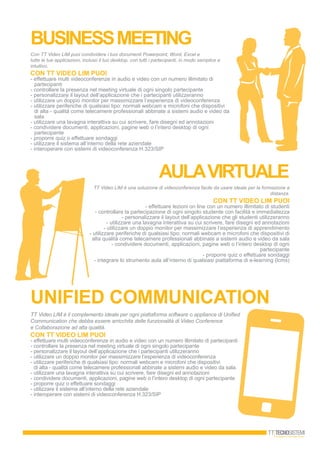 bUSINESSMEETING
Con TT Video LIM puoi condividere i tuoi documenti Powerpoint, Word, Excel e
tutte le tue applicazioni, incluso il tuo desktop, con tutti i partecipanti, in modo semplice e
intuitivo.
CON TT VIDEO LIM PUOI
- effettuare multi videoconferenze in audio e video con un numero illimitato di
partecipanti
- controllare la presenza nel meeting virtuale di ogni singolo partecipante
- personalizzare il layout dell’applicazione che i partecipanti utilizzeranno
- utilizzare un doppio monitor per massimizzare l’esperienza di videoconferenza
- utilizzare periferiche di qualsiasi tipo: normali webcam e microfoni che dispositivi
di alta - qualità come telecamere professionali abbinate a sistemi audio e video da
sala
- utilizzare una lavagna interattiva su cui scrivere, fare disegni ed annotazioni
- condividere documenti, applicazioni, pagine web o l’intero desktop di ogni
partecipante
- proporre quiz o effettuare sondaggi
- utilizzare il sistema all’interno della rete aziendale
- interoperare con sistemi di videoconferenza H.323/SIP
AULAVIRTUALE
TT Video LIM è una soluzione di videoconferenza facile da usare ideale per la formazione a
distanza.
CON TT VIDEO LIM PUOI
- effettuare lezioni on line con un numero illimitato di studenti
- controllare la partecipazione di ogni singolo studente con facilità e immediatezza
- personalizzare il layout dell’applicazione che gli studenti utilizzeranno
- utilizzare una lavagna interattiva su cui scrivere, fare disegni ed annotazioni
- utilizzare un doppio monitor per massimizzare l’esperienza di apprendimento
- utilizzare periferiche di qualsiasi tipo: normali webcam e microfoni che dispositivi di
alta qualità come telecamere professionali abbinate a sistemi audio e video da sala
- condividere documenti, applicazioni, pagine web o l’intero desktop di ogni
partecipante
- proporre quiz o effettuare sondaggi
- integrare lo strumento aula all’interno di qualsiasi piattaforma di e-learning (lcms)
UNIFIED COMMUNICATION
TT Video LIM è il complemento ideale per ogni piattaforma software o appliance di Uniﬁed
Communication che debba essere arricchita delle funzionalità di Video Conference
e Collaborazione ad alta qualità.
CON TT VIDEO LIM PUOI
- effettuare multi videoconferenze in audio e video con un numero illimitato di partecipanti
- controllare la presenza nel meeting virtuale di ogni singolo partecipante
- personalizzare il layout dell’applicazione che i partecipanti utilizzeranno
- utilizzare un doppio monitor per massimizzare l’esperienza di videoconferenza
- utilizzare periferiche di qualsiasi tipo: normali webcam e microfoni che dispositivi
di alta - qualità come telecamere professionali abbinate a sistemi audio e video da sala.
- utilizzare una lavagna interattiva su cui scrivere, fare disegni ed annotazioni
- condividere documenti, applicazioni, pagine web o l’intero desktop di ogni partecipante
- proporre quiz o effettuare sondaggi
- utilizzare il sistema all’interno della rete aziendale
- interoperare con sistemi di videoconferenza H.323/SIP
 
