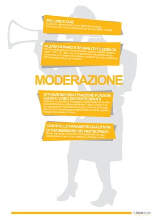 MODERAZIONE
CONTROLLO PARAMETRI QUALITATIVI
DI TRASMISSIONE DEI PARTECIPANTIBitrate, framerate, codec sono controllabili dall’host dellavideoconferenza prima del meeting e a meeting in corso.
ALZATADI MANO E SEGNALI DI FEEDbACKUna completa serie di icone di immediata comprensibilità (“Alzata dimano”, “OK”, “Sì”, “NO”, ecc.) è a disposizione dei partecipanti percomunicare in un istante con il relatore, consentendo così una fluida ed
efficace gestione di gruppi numerosi.
POLLING E QUIZDurante la videoconferenza puoi effettuare sondaggi,fare domande o quiz ai partecipanti, per poi raccogliere i risultati.
ATTIVAZIONE/DISATTIVAZIONE FUNZIONI
AUDIO E VIDEO DEI PARTECIPANTIAttraverso un pannello di immediata comprensibilità, l’host della
videoconferenza può attivare/disattivare il video o l’audio di un
solo partecipante come dell’intero gruppo, al fine di focalizzare
l’attenzione sui soli partecipanti attivi in quel momento e gestire
l’impiego delle risorse di banda.
 