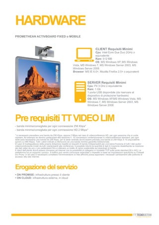 HARDWARE
PrerequisitiTTVIDEOLIM
Erogazionedelservizio
• ON PROMISE: infrastruttura presso il cliente
• ON CLOUD: infrastruttura esterna, in cloud
PrerequisitiTTVIDEOLIM
PROMETHEAN ACTIVbOARD FIXED o MObILE
CLIENT Requisiti Minimi
Cpu: Intel Core Due Duo 2GHz o
equivalente
Ram: 512 MB
OS: MS Windows XP, MS Windows
Vista, MS Windows 7, MS Windows Server 2003, MS
Windows Server 2008
browser: MS IE 6.0+, Mozilla Firefox 2.0+ o equivalenti
SERVER Requisiti Minimi
Cpu: P4 3 Ghz o equivalente
Ram: 1 Gb
1 porta USB disponibile (da riservare al
dispositivo di protezione hardware)
OS: MS Windows XP,MS Windows Vista, MS
Windows 7, MS Windows Server 2003, MS
Windows Server 2008
- banda minima/consigliata per ogni connessione 256 Kbps*
- banda minima/consigliata per ogni connessione HD 2 Mbps*
* è necessario prevedere una banda da 256 Kbps, oppure 2 Mbps nel caso di videoconferenza HD, per ogni sessione che si vuole
ospitare. Ad esempio se devono partecipare alla sessione n. 10 connessioni contemporanee in videoconferenza standard; per ogni
sede sarà necessaria una banda da 256 Kbps, per la sede centrale dovrà essere prevista una banda di 256 Kbps X 10 (equivalente
quindi a 2.560 Kbps). Tutti i valori indicati si riferiscono ad una banda minima garantita bidirezionale.
In caso di inadeguatezza della propria dotazione rispetto ai requisiti di banda indispensabili per una piena fruizione di tutti i dati audio/
video/condivisione inviati da tutti i partecipanti alla conferenza, è possibile ridurre la quantità di dati in ricezione disabilitando la ricezione
dei dati video da uno o più partecipanti fino a ottenere un livello di carico sostenibile sul download di banda.
Il client dell'utente dovrà essere connesso ad internet con la possibilità di collegarsi in modalità TCP sulle porte standard 80 e 443. La
piattaforma ha un supporto «proxy». Il traffico può venire comunque ostacolato o impedito in base ad impostazioni specifiche su Firewall
e/o Proxy: in tal caso è necessario contattare l'amministratore di rete affinché possa apportare i necessari cambiamenti alle politiche di
accesso alla rete internet.
 