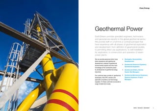 Clean Energy




Geothermal Power
EarthStream provides specialist engineers, technicians
and geosciences experts to the global geothermal sector.
We provide staff on a full time or contractual basis that
have experience with all phases of geothermal exploration
and development, from definition of geophysical studies,
to permitting direct use applications, to well installation
for exploration, to construction and operation of steam
power plants.
Weƒcanƒprovideƒpersonnelƒwhomƒhaveƒ           ƒƒ Geologists, Geoscientists,
directƒexperienceƒwithƒgeothermalƒ               Geophysicists
development,ƒanalysisƒofƒgeothermalƒ
                                              ƒƒ Geothermal Reservoir Engineers,
environmentalƒimpactsƒandƒwhoƒhaveƒ
                                                 Geothermal Engineers
knowledgeƒofƒtheƒconstraintsƒposedƒ
byƒdevelopmentƒofƒgeothermalƒenergyƒ          ƒƒ Geothermal Drillers, Derrick
resources.ƒ                                      Hands, Site Managers

Ourƒcustomerƒbaseƒconsistsƒofƒƒgeothermalƒ ƒƒ Geothermal Mechanical Engineers,
developers,ƒtheirƒEPCƒvendorsƒandƒ            Systems Engineers, Project
specialistƒconsultancyƒandƒtechnologyƒ           Managers
suppliers.ƒToƒtheseƒcustomersƒweƒprovideƒaƒ
rangeƒofƒskillsƒthatƒinclude;




                                                              ENERGY   RESOURCES   ENVIRONMENT   39
 
