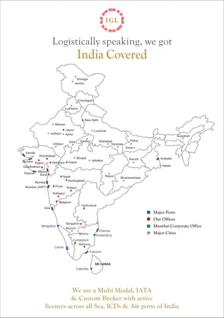 Logistically speaking, we got

India Covered

Srinagar
Jammu

Chandigarh
Ludhiana

New Delhi
Bikaner
Jaipur
Ajmer

Jodhpur
Udaipur

Lucknow
Guwahati
Gwalior

Kota

Allahabad
Varanasi

Patna
Gaya

Kandla
Ahmedabad
Mundra Rajkot
Gandhidham
Pipavav

Vadodara

Bhopal
Indore

Ranchi

Jabalpur

Kolkatta
Haldia

Hazira
Surat
Mumbai

Mumbai (JNPT)

Raipur

Nasik
Aurangabad
Pune

Bhubaneshwar

Solapur

Kolhapur
Belgaum
Hyderabad

Goa

Major Ports
Our Offices
Mangalore

Bangalore

Mumbai Corporate Office

Mysore

Chennai
Pondicherry

Karur

Cochin

Major Cities

Coimbatore
Madurai
Tuticorin

SRI LANKA
Colombo

We are a Multi Modal, IATA
& Custom Broker with active
licences across all Sea, ICDs & Air ports of India

 