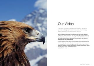 Our Vision
Our vision is to become the world’s leading recruiting
provider to the global natural resources, clean energy,
energy efficiency and environment sectors.

Weƒaimƒtoƒbeƒatƒtheƒleadingƒedgeƒofƒprovidingƒtheƒtalentƒthatƒwillƒhelpƒdeliverƒtheƒ
world’sƒenergyƒandƒresourcesƒneedsƒwhileƒalsoƒprovidingƒtheƒtalentƒthatƒwillƒhelpƒtheƒ
planet’sƒtransitionƒtoƒtheƒlowƒcarbonƒeconomy.ƒByƒworkingƒwithƒbothƒtraditionalƒandƒ
newƒenergyƒandƒenvironmentalƒorganizationsƒweƒbelieveƒweƒcanƒhelpƒdeployƒtheƒ
workforceƒtoƒhelpƒmeetƒtheseƒchallenges.ƒ

Aƒgradualƒtransitionƒtoƒaƒlow-carbonƒeconomyƒcreatesƒaƒmoreƒsustainableƒplanetƒasƒ
wellƒasƒcreatingƒaƒlargeƒnumbersƒofƒjobsƒacrossƒmanyƒcountriesƒandƒmanyƒsectorsƒofƒ
theƒeconomyƒwhichƒcanƒbecomeƒanƒengineƒofƒdevelopmentƒandƒprosperity.ƒGreaterƒ
accessƒandƒdistributionƒofƒenergyƒaidsƒdevelopingƒcountries,ƒprovidesƒenergyƒsecurityƒ
andƒhelpsƒreduceƒpoverty.ƒAllƒtheseƒfactorsƒinspireƒƒ
usƒtoƒworkƒinƒthisƒsector.ƒ




                                                              ENERGY   RESOURCES   ENVIRONMENT   13
 
