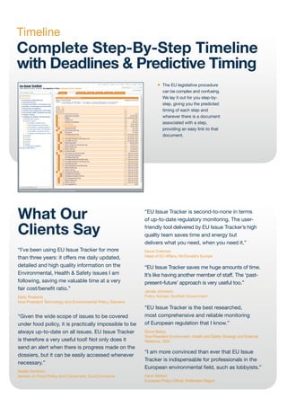Timeline
Complete Step-By-Step Timeline
with Deadlines & Predictive Timing
                                                                     •   The EU legislative procedure
                                                                         can be complex and confusing.
                                                                         We lay it out for you step-by-
                                                                         step, giving you the predicted
                                                                         timing of each step and
                                                                         wherever there is a document
                                                                         associated with a step,
                                                                         providing an easy link to that
                                                                         document.




What Our                                                      “EU Issue Tracker is second-to-none in terms
                                                              of up-to-date regulatory monitoring. The user-

Clients Say                                                   friendly tool delivered by EU Issue Tracker’s high
                                                              quality team saves time and energy but
                                                              delivers what you need, when you need it.”
“I’ve been using EU Issue Tracker for more                    David Coleman
than three years: it offers me daily updated,                 Head of EU Affairs, McDonald’s Europe

detailed and high quality information on the                  “EU Issue Tracker saves me huge amounts of time.
Environmental, Health & Safety issues I am                    It’s like having another member of staff. The ‘past-
following, saving me valuable time at a very                  present-future’ approach is very useful too.”
fair cost/benefit ratio.”                                     James Johnston
Eddy Roelants                                                 Policy Adviser, Scottish Government
Vice-President Technology and Environmental Policy, Siemens
                                                              “EU Issue Tracker is the best researched,
“Given the wide scope of issues to be covered                 most comprehensive and reliable monitoring
under food policy, it is practically impossible to be         of European regulation that I know.”
always up-to-date on all issues. EU Issue Tracker             Steve Bailey
                                                              Vice President Environment, Health and Safety Strategy and External
is therefore a very useful tool! Not only does it             Relations, GSK
send an alert when there is progress made on the
                                                              “I am more convinced than ever that EU Issue
dossiers, but it can be easily accessed whenever
                                                              Tracker is indispensable for professionals in the
necessary.”
                                                              European environmental field, such as lobbyists.”
Noëlle Vonthron
Adviser on Food Policy and Consumers, EuroCommerce            Henk Wolfert
                                                              European Policy Officer, Rotterdam Region
 