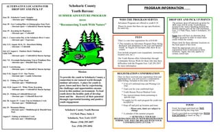 ALTERNATIVE LOCATIONS FOR                                       Schoharie County
       DROP OFF AND PICK UP                                                                                                                 PROGRAM INFORMATION
                                                                      Youth Bureau:
                                                            SUMMER ADVENTURE PROGRAM
June 28 - Schoharie County Sampler
          - Alternate spot = Middleburgh                                      2010                             WHO THE PROGRAM SERVES                              DROP OFF AND PICK UP POINTS
                                                                                                             Adventure Programs are offered to youth 8-18.           The primary drop off and pick up point for
June 28 - Geo Caching/Hike to Glimmerglass State Park
         - Alternate spots = Cobleskill & Sharon Springs
                                                            “Reconnecting Youth With Nature”                  Please be aware that there are age specifications
                                                                                                                                                                     ALL trips will be at the Youth Bureau
                                                                                                                                                                     located at the Annex Building (behind the
                                                                                                             for each trip.                                          Mobile station) just off the I-88 Schoharie
June 29 - Kayaking for Beginners                                                                                                                                     Exit. 113 Park Place, Suite 4 Schoharie, NY
         - Alternate spot = Cobleskill                                                                                                                               12157.
                                                                                                                                                                     Some trips will have an alternate drop
July 1 - Conservation Day at the Schoharie River Center                                                                          FEES                                off/pick up point in order to reach more
          - Alternate spot = Esperance                                                                                                                               youth within the county.
                                                                                                             There is a one time registration fee of $10.00
                                                                                                             * This includes an Adventure Program Draw String        Please look for these alternate locations on
July 5,13, August 10,16, 24 - Horseback Riding                                                                                                                       the back panel of this form
          - Alternate = Cobleskill                                                                            Backpack and admittance to the year end Summer
                                                                                                              Finale on August 26 (includes slide show & ice         Mark the appropriate area on your
                                                                                                              cream).                                                registration form if interested in these
July 6,9, August 6 - Outdoor Rock Climbing to                                                                                                                        locations. Again, this only applies to
Little Falls                                                                                                 Fees include program costs (equipment, instruction,     certain, noted trips.
          - Alternate spots = Cobleskill & Sharon Springs
                                                                                                             location cost, etc..)
                                                                                                             The Youth Bureau offers Scholarships through
July 7-8 - Overnight Backpacking Trip to Windham Mtn.                                                        Community Service Work for those who may have
          - Alternate spot = Minekill State Park                                                             difficulties with the Program Fees. Call 295-2057
July 8 - Letterboxing                                                                                        for more information .
          - Alternate spots = Cobleskill & Sharon Springs
                                                                             Mission:
July 9-10, August 13-14 - Star Parties                                                                      REGISTRATION CONFIRMATION
         - Alternate spot = Landis Arboretum                                                                Once we have received your registration form and
                                                            To provide the youth in Schoharie County a
                                                                                                            registration fee, you will receive a confirmation
July 12 - Fishing at Vlaie Pond                             connection to our natural world through         letter/billing. Included in this letter will be:
          - Alternate spot = Middleburgh                    outdoor adventure. A place for youth to              * A list of Confirmed trips and Waiting List
                                                            grow, learn and have fun by experiencing                trips.
July 15,26 August 4-5 - White Water Kayaking
         - Alternate spots = Cobleskill & Sharon Springs
                                                            the challenges and opportunities encoun-             * Total cost for your confirmed trips
                                                            tered in this outdoor environment. To lead           * Youth Bureau Waiver/Medical Form
July 23 - Fishing at Cobleskill Reservoir                   youth down the healthy path of develop-
                                                                                                                 * Any waiver/release forms pertaining to
          - Alternate spot = Cobleskill Reservoir           ment and the discovery of their potential               specific trips
                                                            through experiential learning and positive           *A supply list for each program the youth was
July 28, August 25 - Canoe Trip on Schoharie Creek
          - Alternate spot = Middleburgh                    youth engagement.                                      accepted to
                                                                                                                 * Drop off and pick up location and times                           FOOD
July 29 - Mountain Biking                                                                                                                                            Food, beverages and lunch are NOT
                                                                                                                            - Please note, times are subject to
          -Alternate spots = Middleburgh & Minekill State        Schoharie County Youth Bureau                                change                                 provided during day long trips.
           Park
                                                                     113 Park Place, Suite 4                     * A calendar of the summer program                  Food is provided on overnight trips WITH
                                                                                                                                                                     EXCEPTION to lunch on Day 1.
August 9 - Fishing at Schoharie Creek                                                                                       ** SEND ONLY YOUR $10
         -Alternate spot = Middleburgh                             Schoharie, New York 12157             REGISTRATION FEE IN WITH REGISTRATION
                                                                                                          FORMS. YOU WILL BE BILLED WITH YOUR
                                                                      Phone: (518) 295-2057                        CONFIRMATION LETTER. **
                                                                       Fax: (518) 295-2094
 