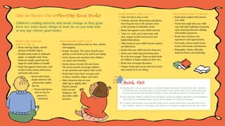 Take the Mystery Out of

Choosing Good Books

Children’s reading interests and needs change as they grow.
Here are some basic things to look for as you help kids
at any age choose good books.

YOUNG READERS (AGES 6 TO 11)

ADOLESCENTS (AGES 12 AND UP)

✽

✽

✽

✽
✽

INFANTS AND TODDLERS

PRESCHOOLERS (AGES 3 TO 5)

(BIRTH TO AGE 2)

✽

✽

Books with big, bright, colorful
pictures of familiar objects.
✽ Durable books made of cardboard,
plastic, or washable cloth. These
books are usually a good size and
shape for small children to handle.
✽ Books that appeal to their senses, such
as fabric books, books with textures,
and books with scents.
✽ Stories told in short,
simple sentences with
pictures that explain
the text.
✽ Poems and rhymes
that are fun for
parents to
read aloud.

✽
✽
✽

✽
✽

Illustrations and photos that are clear, colorful,
and engaging.
Simple, fun plots. The action should move
quickly, so each book can be read in one sitting.
Lively rhymes and repetition that children
can repeat and remember.
Stories about everyday life and events.
The stories should encourage children
to ask questions and explore their world.
Stories that review basic concepts, such
as letters, numbers, shapes, and colors.
Main characters who are your
child’s age or slightly older.
Playful animals,
both real and
imaginary, will
also hold a child’s
attention.

✽
✽
✽

✽
✽

Clear text that is easy to read.
Colorful, attractive illustrations and photos
that bring the text to life and give clues
to the meaning of unfamiliar words.
Books that appeal to your child’s interests.
“How-to,” craft, and recipe books with
clear, simply worded instructions and
helpful illustrations.
Other books by your child’s favorite authors
and illustrators.
Books with your child’s favorite characters.
Stories your child enjoyed hearing when
he or she was younger. These are great books
for children to begin reading on their own.
Books that encourage discussion.
Chapter books that can be read over several
days instead of in one sitting.

✽

✽
✽
✽

Books about subjects that interest
your child.
Novels that might help your child
cope with daily challenges of growing
up by featuring characters dealing
with similar experiences.
Books that introduce new
experiences and opportunities.
Fact books, such as world record
books, trivia books, and almanacs.
Biographies, classics, folk tales,
historical fiction, and mythology.

Quick Tips!
✽ Knowing how to choose good books is a skill your children will keep for the rest of their lives. Take time
to show them how. Encourage them to select books on their own as soon as they show preferences.
You can even let them pick two kinds of books—one to read with you and one to read on their own.
✽ Get to know the children’s section of your local library, and ask the children’s librarian for recommendations.
Check lists of recommended books, such as those included on the back of this guide.
✽ It’s okay to look through a book and then decide not to read the whole thing. If you don’t like a book
after reading a chapter or a few pages, pick another one. Reading is supposed to be fun, not a chore.

 