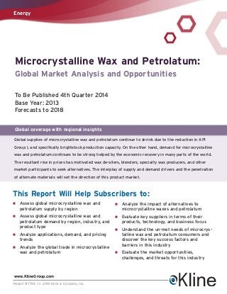 Energy

Microcrystalline Wax and Petrolatum:
Global Market Analysis and Opportunities
To Be Published 4th Quarter 2014
Base Year: 2013
Forecasts to 2018
Global coverage with regional insights
Global supplies of microcrystalline wax and petrolatum continue to shrink due to the reduction in API
Group I, and specifically brightstock production capacity. On the other hand, demand for microcrystalline
wax and petrolatum continues to be strong helped by the economic recovery in many parts of the world.
The resultant rise in prices has motivated wax de-oilers, blenders, specialty wax producers, and other
market participants to seek alternatives. The interplay of supply and demand drivers and the penetration
of alternate materials will set the direction of this product market.

This Report Will Help Subscribers to:
n

Assess global microcrystalline wax and
petrolatum supply by region

n

Analyze the impact of alternatives to
microcrystalline waxes and petrolatum

n

Assess global microcrystalline wax and
petrolatum demand by region, industry, and
product type

n

Evaluate key suppliers in terms of their
products, technology, and business focus

n

Understand the un-met needs of microcrystalline wax and petrolatum consumers and
discover the key success factors and
barriers in this industry

n

Evaluate the market opportunities,
challenges, and threats for this industry

n

Analyze applications, demand, and pricing
trends

n

Analyze the global trade in microcrystalline
wax and petrolatum

www.KlineGroup.com
Report #Y755 | © 2014 Kline & Company, Inc.

 