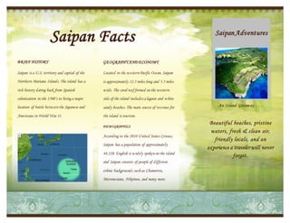 Saipan Facts
BRIEF HISTORY

GEOGRAPHY AND ECONOMY

Saipan is a U.S. territory and capital of the

Located in the western Pacific Ocean, Saipan

Northern Mariana Islands. The island has a

is approximately 12.5 miles long and 5.5 miles

rich history dating back from Spanish

wide. The coral reef formed on the western

colonization in the 1500’s to being a major

side of the island includes a lagoon and white

location of battle between the Japanese and

sandy beaches. The main source of revenue for

Americans in World War II.

Saipan Adventures

the island is tourism.
DEMOGRAPHICS

According to the 2010 United States Census,
Saipan has a population of approximately
48,220. English is widely spoken on the island
and Saipan consists of people of different
ethnic backgrounds such as Chamorros,

Micronesians, Filipinos, and many more.

An Island Getaw ay . . .

Beautiful beaches, pristine
waters, fresh & clean air,
friendly locals, and an
ex perience a traveler will never
forget.

 