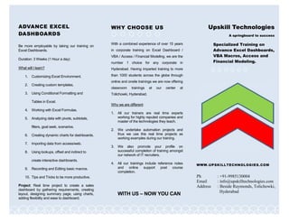 ADVANCE EXCEL
DASHBOARDS
Be more employable by taking our training on
Excel Dashboards.
Duration: 3 Weeks (1 Hour a day)
What will I learn?
1. Customizing Excel Environment.
2. Creating custom templates.
3. Using Conditional Formatting and
Tables in Excel.
4. Working with Excel Formulas.
5. Analyzing data with pivots, subtotals,
filters, goal seek, scenarios.
6. Creating dynamic charts for dashboards.
7. Importing data from access/web.
8. Using lookups, offset and indirect to
create interactive dashboards.
9. Recording and Editing basic macros.
10. Tips and Tricks to be more productive.
Project: Real time project to create a sales
dashboard by gathering requirements, creating
layout, designing summary page, using charts,
adding flexibility and ease to dashboard.
Upskill Technologies
A springboard to success
WWW.UPSKILLTECHNOLOGIES.COM
Ph : +91-9985130004
Email : info@upskilltechnologies.com
Address : Beside Raymonds, Tolichowki,
Hyderabad
WHY CHOOSE US
With a combined experience of over 15 years
in corporate training on Excel Dashboard /
VBA / Access / Financial Modeling, we are the
number 1 choice for any corporate in
Hyderabad. Having imparted training to more
than 1000 students across the globe through
online and onsite trainings we are now offering
classroom trainings at our center at
Tolichowki, Hyderabad.
Why we are different:
1. All our trainers are real time experts
working for highly reputed companies and
master of the technologies they teach.
2. We undertake automation projects and
thus we use this real time projects as
working examples during our training.
3. We also promote your profile on
successful completion of training amongst
our network of IT recruiters.
4. All our trainings include reference notes
and online support post course
completion.
WITH US – NOW YOU CAN
Specialized Training on
Advance Excel Dashboards,
VBA Macros, Access and
Financial Modeling.
 