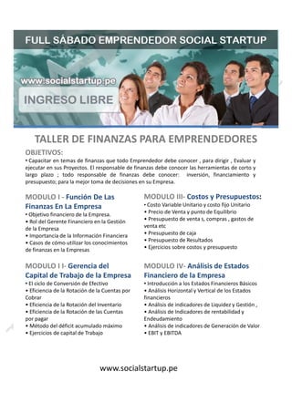 OBJETIVOS:
TALLER DE FINANZAS PARA EMPRENDEDORES
presupuesto; para la mejor toma de decisiones en su Empresa.
ersión, financiamiento ylargo plazo ; todo responsable de finanzas debe conocer: inv
onocer las herramientas de corto yejecutar en sus Proyectos. El responsable de finanzas debe c
ocer , para dirigir , Evaluar yCapacitar en temas de finanzas que todo Emprendedor debe con•
MODULO I - Función De Las
Finanzas En La Empresa
MODULO III- Costos y Presupuestos:
• Costo Variable Unitario y costo fijo UnitarioFinanzas En La Empresa
de finanzas en la Empresas
• Casos de cómo utilizar los conocimientos
• Importancia de la Información Financiera
de la Empresa
• Rol del Gerente Financiero en la Gestión
Objetivo financiero de la Empresa.•
MODULO I I-
Capital de Trabajo de la Empresa
Gerencia del
• Ejercicios de capital de Trabajo
• Método del déficit acumulado máximo
por pagar
• Eficiencia de la Rotación de las Cuentas
• Eficiencia de la Rotación del Inventario
Cobrar
• Eficiencia de la Rotación de la Cuentas por
El ciclo de Conversión de Efectivo•
• Costo Variable Unitario y costo fijo Unitario
• Ejercicios sobre costos y presupuesto
• Presupuesto de Resultados
• Presupuesto de caja
venta etc
• Presupuesto de venta s, compras , gastos de
• Precio de Venta y punto de Equilibrio
MODULO IV-
Financiero de la Empresa
Análisis de Estados
www.socialstartup.pe
• EBIT y EBITDA
• Análisis de indicadores de Generación de Valor
Endeudamiento
• Análisis de Indicadores de rentabilidad y
• Análisis de indicadores de Liquidez y Gestión ,
financieros
• Análisis Horizontal y Vertical de los Estados
Introducción a los Estados Financieros Básicos•
 