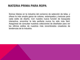 MATERIA PRIMA PARA ROPA 
Somos líderes en la industria del comercio de selección de telas, y 
ofrece la más amplia gama de colores, estampados y texturas para 
cada estilo de diseño. Con nuestra nueva función de búsqueda 
interactiva, encontrar la tela perfecta nunca ha sido más fácil. 
Asegúrese de consultar nuestras colecciones de diseñador para ver 
los últimos estilos de nuestros más renombrados creadores de 
tendencias de la industria. 
 