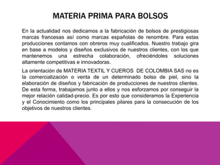 MATERIA PRIMA PARA BOLSOS 
En la actualidad nos dedicamos a la fabricación de bolsos de prestigiosas 
marcas francesas así como marcas españolas de renombre. Para estas 
producciones contamos con obreros muy cualificados. Nuestro trabajo gira 
en base a modelos y diseños exclusivos de nuestros clientes, con los que 
mantenemos una estrecha colaboración, ofreciéndoles soluciones 
altamente competitivas e innovadoras. 
La orientación de MATERIA TEXTIL Y CUEROS DE COLOMBIA SAS no es 
la comercialización o venta de un determinado bolso de piel, sino la 
elaboración de diseños y fabricación de producciones de nuestros clientes. 
De esta forma, trabajamos junto a ellos y nos esforzamos por conseguir la 
mejor relación calidad-precio. Es por esto que consideramos la Experiencia 
y el Conocimiento como los principales pilares para la consecución de los 
objetivos de nuestros clientes. 
 
