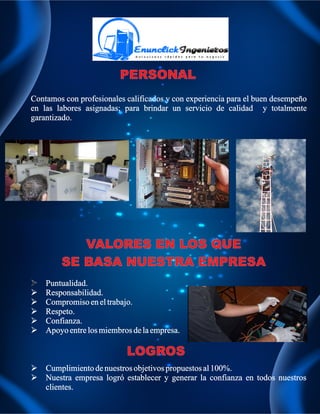 Contamos con profesionales calificados y con experiencia para el buen desempeño 
en las labores asignadas; para brindar un servicio de calidad y totalmente 
garantizado. 
VALORES EN LOS QUE 
SE BASA NUESTRA EMPRESA 
 Puntualidad. 
 Responsabilidad. 
 Compromiso en el trabajo. 
 Respeto. 
 Confianza. 
 Apoyo entre los miembros de la empresa. 
 Cumplimiento de nuestros objetivos propuestos al 100%. 
 Nuestra empresa logró establecer y generar la confianza en todos nuestros 
clientes. 
LOGROS 
 