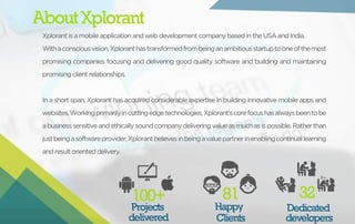 About Xplorant 
Xplorant is a mobile application and web development company based in the USA and India. 
With a conscious vision, Xplorant has transformed from being an ambitious startup to one of the most 
promising companies focusing and delivering good quality software and building and maintaining 
promising client relationships. 
In a short span, Xplorant has acquired considerable expertise in building innovative mobile apps and 
websites. Working primarily in cutting edge technologies, Xplorant’s core focus has always been to be 
a business sensitive and ethically sound company delivering value as much as is possible. Rather than 
just being a software provider, Xplorant believes in being a value partner in enabling continual learning 
and result oriented delivery. 
100+ 81 
Projects 
delivered 
Happy 
Clients 
32 
Dedicated 
developers 
 