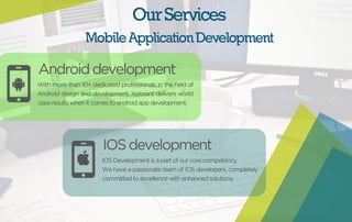 Our Services 
Mobile Application Development 
Android development 
With more than 10+ dedicated professionals in the field of 
Android design and development, Xplorant delivers world 
class results when it comes to android app development. 
IOS development 
IOS Development is a part of our core competency. 
We have a passionate team of IOS developers, completely 
committed to excellence with enhanced solutions. 
 