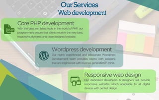 Our Services 
Web development 
Core PHP development 
With the best and latest tools in the world of PHP, our 
programmers ensure that clients receive the very best, 
responsive, dynamic and clean designed website. 
Wordpress development 
Our highly experienced and passionate Wordpress 
Development team provides clients with solutions 
that are engineered with revenue generation in mind. 
Responsive web design 
Our dedicated developers & designers will provide 
responsive websites which adaptable to all digital 
devices with perfect design. 
