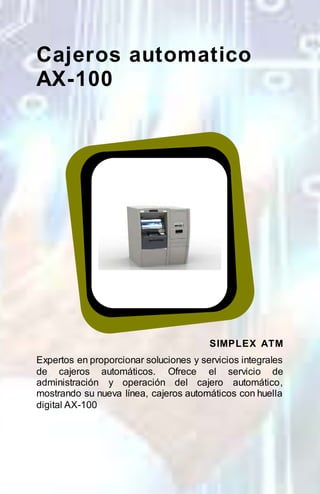 Cajeros automatico 
AX-100 
SIMPLEX ATM 
Expertos en proporcionar soluciones y servicios integrales 
de cajeros automáticos. Ofrece el servicio de 
administración y operación del cajero automático, 
mostrando su nueva línea, cajeros automáticos con huella 
digital AX-100 
 