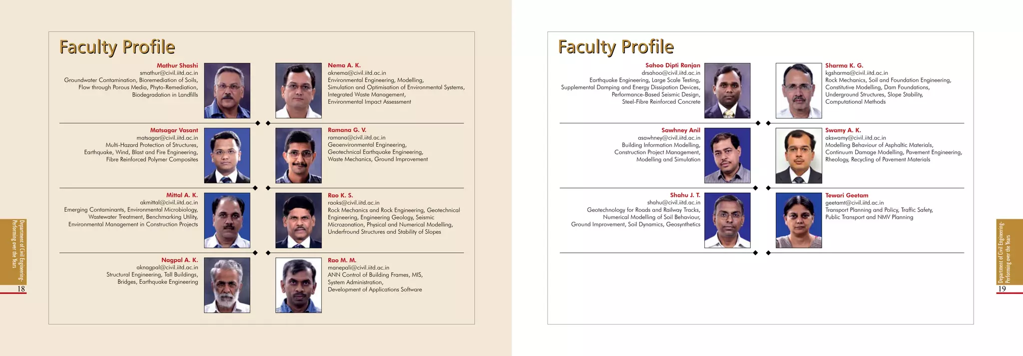 DepartmentofCivilEngineering-
PerformingovertheYears
18 19
Nema A. K.
aknema@civil.iitd.ac.in
Environmental Engineering, Modelling,
Simulation and Optimisation of Environmental Systems,
Integrated Waste Management,
Environmental Impact Assessment
Sahoo Dipti Ranjan
drsahoo@civil.iitd.ac.in
Earthquake Engineering, Large Scale Testing,
Supplemental Damping and Energy Dissipation Devices,
Performance-Based Seismic Design,
Steel-Fibre Reinforced Concrete
Sharma K. G.
kgsharma@civil.iitd.ac.in
Rock Mechanics, Soil and Foundation Engineering,
Constitutive Modelling, Dam Foundations,
Underground Structures, Slope Stability,
Computational Methods
Ramana G. V.
ramana@civil.iitd.ac.in
Geoenvironmental Engineering,
Geotechnical Earthquake Engineering,
Waste Mechanics, Ground Improvement
Rao K. S.
raoks@civil.iitd.ac.in
Rock Mechanics and Rock Engineering, Geotechnical
Engineering, Engineering Geology, Seismic
Microzonation, Physical and Numerical Modelling,
Underfround Structures and Stability of Slopes
Rao M. M.
manepali@civil.iitd.ac.in
ANN Control of Building Frames, MIS,
System Administration,
Development of Applications Software
Sawhney Anil
asawhney@civil.iitd.ac.in
Building Information Modelling,
Construction Project Management,
Modelling and Simulation
Shahu J. T.
shahu@civil.iitd.ac.in
Geotechnology for Roads and Railway Tracks,
Numerical Modelling of Soil Behaviour,
Ground Improvement, Soil Dynamics, Geosynthetics
Swamy A. K.
akswamy@civil.iitd.ac.in
Modelling Behaviour of Asphaltic Materials,
Continuum Damage Modelling, Pavement Engineering,
Rheology, Recycling of Pavement Materials
Tewari Geetam
geetamt@civil.iitd.ac.in
Transport Planning and Policy, Traffic Safety,
Public Transport and NMV Planning
DepartmentofCivilEngineering-
PerformingovertheYears
Mathur Shashi
smathur@civil.iitd.ac.in
Groundwater Contamination, Bioremediation of Soils,
Flow through Porous Media, Phyto-Remediation,
Biodegradation in Landfills
Matsagar Vasant
matsagar@civil.iitd.ac.in
Multi-Hazard Protection of Structures,
Earthquake, Wind, Blast and Fire Engineering,
Fibre Reinforced Polymer Composites
Mittal A. K.
akmittal@civil.iitd.ac.in
Emerging Contaminants, Environmental Microbiology,
Wastewater Treatment, Benchmarking Utility,
Environmental Management in Construction Projects
Nagpal A. K.
aknagpal@civil.iitd.ac.in
Structural Engineering, Tall Buildings,
Bridges, Earthquake Engineering
Faculty ProfileFaculty Profile Faculty ProfileFaculty Profile
 