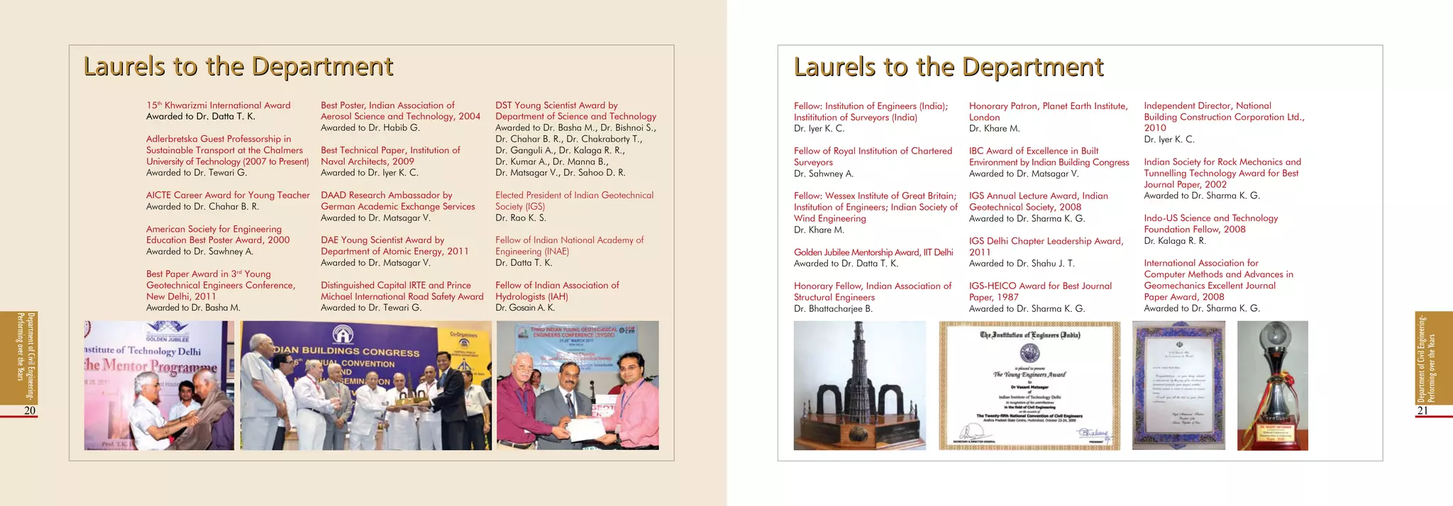 DepartmentofCivilEngineering-
PerformingovertheYears
20 21
15th
Khwarizmi International Award
Awarded to Dr. Datta T. K.
Adlerbretska Guest Professorship in
Sustainable Transport at the Chalmers
University of Technology (2007 to Present)
Awarded to Dr. Tewari G.
AICTE Career Award for Young Teacher
Awarded to Dr. Chahar B. R.
American Society for Engineering
Education Best Poster Award, 2000
Awarded to Dr. Sawhney A.
Best Paper Award in 3rd
Young
Geotechnical Engineers Conference,
New Delhi, 2011
Awarded to Dr. Basha M.
Best Poster, Indian Association of
Aerosol Science and Technology, 2004
Awarded to Dr. Habib G.
Best Technical Paper, Institution of
Naval Architects, 2009
Awarded to Dr. Iyer K. C.
DAAD Research Ambassador by
German Academic Exchange Services
Awarded to Dr. Matsagar V.
DAE Young Scientist Award by
Department of Atomic Energy, 2011
Awarded to Dr. Matsagar V.
Distinguished Capital IRTE and Prince
Michael International Road Safety Award
Awarded to Dr. Tewari G.
DST Young Scientist Award by
Department of Science and Technology
Awarded to Dr. Basha M., Dr. Bishnoi S.,
Dr. Chahar B. R., Dr. Chakraborty T.,
Dr. Ganguli A., Dr. Kalaga R. R.,
Dr. Kumar A., Dr. Manna B.,
Dr. Matsagar V., Dr. Sahoo D. R.
Elected President of Indian Geotechnical
Society (IGS)
Dr. Rao K. S.
Fellow of Indian National Academy of
Engineering (INAE)
Dr. Datta T. K.
Fellow of Indian Association of
Hydrologists (IAH)
Dr. Gosain A. K.
Fellow: Institution of Engineers (India);
Instititution of Surveyors (India)
Dr. Iyer K. C.
Fellow of Royal Institution of Chartered
Surveyors
Dr. Sahwney A.
Fellow: Wessex Institute of Great Britain;
Institution of Engineers; Indian Society of
Wind Engineering
Dr. Khare M.
Golden Jubilee Mentorship Award, IIT Delhi
Awarded to Dr. Datta T. K.
Honorary Fellow, Indian Association of
Structural Engineers
Dr. Bhattacharjee B.
Honorary Patron, Planet Earth Institute,
London
Dr. Khare M.
IBC Award of Excellence in Built
Environment by Indian Building Congress
Awarded to Dr. Matsagar V.
IGS Annual Lecture Award, Indian
Geotechnical Society, 2008
Awarded to Dr. Sharma K. G.
IGS Delhi Chapter Leadership Award,
2011
Awarded to Dr. Shahu J. T.
IGS‑HEICO Award for Best Journal
Paper, 1987
Awarded to Dr. Sharma K. G.
Independent Director, National
Building Construction Corporation Ltd.,
2010
Dr. Iyer K. C.
Indian Society for Rock Mechanics and
Tunnelling Technology Award for Best
Journal Paper, 2002
Awarded to Dr. Sharma K. G.
Indo-US Science and Technology
Foundation Fellow, 2008
Dr. Kalaga R. R.
International Association for
Computer Methods and Advances in
Geomechanics Excellent Journal
Paper Award, 2008
Awarded to Dr. Sharma K. G.
DepartmentofCivilEngineering-
PerformingovertheYears
Laurels to the DepartmentLaurels to the DepartmentLaurels to the DepartmentLaurels to the Department
 