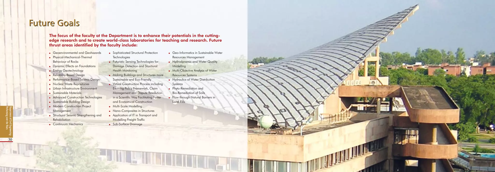 DepartmentofCivilEngineering-
PerformingovertheYears
30
Future GoalsFuture Goals
DepartmentofCivilEngineering-
PerformingovertheYears
30
The focus of the faculty at the Department is to enhance their potentials in the cutting-
edge research and to create world-class laboratories for teaching and research. Future
thrust areas identified by the faculty include:
l 	 Sophisticated Structural Protection 	
	 Technologies
l	 Futuristic Sensing Technologies for 	
	 Damage Detection and Structural 	
	 Health Monitoring
l 	 Making Buildings and Structures more 	
	 Sustainable and Eco-Friendly
l 	 Virtual Construction Process including 	
	 Evolving Policy Framework, Claim 	
	 Management and Dispute Resolution 	
	 in a Scientific Way Facilitating Faster 	
	 and Economical Construction
l	 Multi-Scale Modelling
l	 Nano-Composites in Structures
l	 Application of IT in Transport and 	
	 Modelling Freight Traffic
l 	 Sub-Surface Drainage
l 	 Geo-Informatics in Sustainable Water 	
	 Resources Management
l 	 Hydrodynamic and Water Quality 	
	 Modelling
l 	 Multi-Objective Analysis of Water
	 Resources Systems
l 	 Hydraulics of Water Distribution
	 Systems
l 	 Phyto-Remediation and
	 Bio-Remediation of Soils
l 	 Flow through Natural Barriers in
	 Land	Fills
l	 Geoenvironmental and Geohazards
l	 Physical-Mechanical-Thermal
	 Behaviour of Rocks
l 	 Dynamic Effects on Foundations
l	 Energy Geotechnology
l 	 Reliability-Based Design
l	 Performance-Based Seismic Design
l 	 Nuclear Waste Repositories
l 	 Urban Infrastructure Environment
l 	 Sustainable Materials
l 	 Advanced Construction Technologies
l 	 Sustainable Building Design
l	 Modern Construction Project
	 Management
l	 Structural Seismic Strengthening and 	
	 Rehabiliation
l	 Continuum Mechanics
 