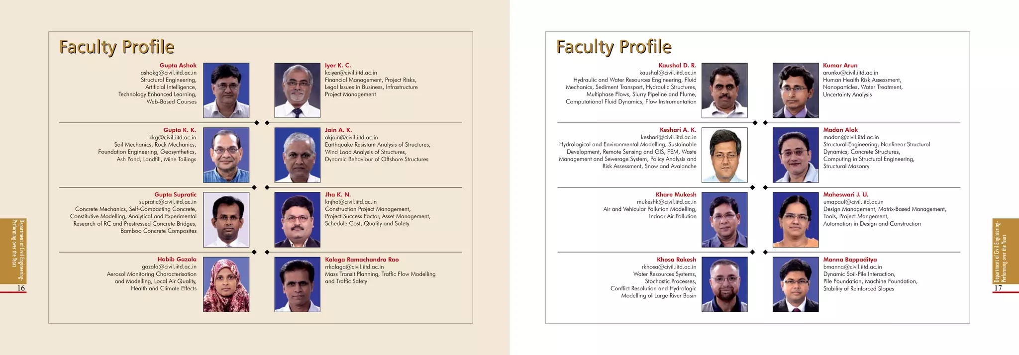 DepartmentofCivilEngineering-
PerformingovertheYears
16 17
Iyer K. C.
kciyer@civil.iitd.ac.in
Financial Management, Project Risks,
Legal Issues in Business, Infrastructure
Project Management
Kaushal D. R.
kaushal@civil.iitd.ac.in
Hydraulic and Water Resources Engineering, Fluid
Mechanics, Sediment Transport, Hydraulic Structures,
Multiphase Flows, Slurry Pipeline and Flume,
Computational Fluid Dynamics, Flow Instrumentation
Kumar Arun
arunku@civil.iitd.ac.in
Human Health Risk Assessment,
Nanoparticles, Water Treatment,
Uncertainty Analysis
Jain A. K.
akjain@civil.iitd.ac.in
Earthquake Resistant Analysis of Structures,
Wind Load Analysis of Structures,
Dynamic Behaviour of Offshore Structures
Jha K. N.
knjha@civil.iitd.ac.in
Construction Project Management,
Project Success Factor, Asset Management,
Schedule Cost, Quality and Safety
Kalaga Ramachandra Rao
rrkalaga@civil.iitd.ac.in
Mass Transit Planning, Traffic Flow Modelling
and Traffic Safety
Keshari A. K.
keshari@civil.iitd.ac.in
Hydrological and Environmental Modelling, Sustainable
Development, Remote Sensing and GIS, FEM, Waste
Management and Sewerage System, Policy Analysis and
Risk Assessment, Snow and Avalanche
Khare Mukesh
mukeshk@civil.iitd.ac.in
Air and Vehicular Pollution Modelling,
Indoor Air Pollution
Khosa Rakesh
rkhosa@civil.iitd.ac.in
Water Resources Systems,
Stochastic Processes,
Conflict Resolution and Hydrologic
Modelling of Large River Basin
Madan Alok
madan@civil.iitd.ac.in
Structural Engineering, Nonlinear Structural
Dynamics, Concrete Structures,
Computing in Structural Engineering,
Structural Masonry
Maheswari J. U.
umapauI@civil.iitd.ac.in
Design Management, Matrix-Based Management,
Tools, Project Mangement,
Automation in Design and Construction
Manna Bappaditya
bmanna@civil.iitd.ac.in
Dynamic Soil-Pile Interaction,
Pile Foundation, Machine Foundation,
Stability of Reinforced Slopes
DepartmentofCivilEngineering-
PerformingovertheYears
Gupta Ashok
ashokg@civil.iitd.ac.in
Structural Engineering,
Artificial Intelligence,
Technology Enhanced Learning,
Web-Based Courses
Gupta K. K.
kkg@civil.iitd.ac.in
Soil Mechanics, Rock Mechanics,
Foundation Engineering, Geosynthetics,
Ash Pond, Landfill, Mine Tailings
Gupta Supratic
supratic@civil.iitd.ac.in
Concrete Mechanics, Self-Compacting Concrete,
Constitutive Modelling, Analytical and Experimental
Research of RC and Prestressed Concrete Bridges,
Bamboo Concrete Composites
Habib Gazala
gazala@civil.iitd.ac.in
Aerosol Monitoring Characterisation
and Modelling, Local Air Quality,
Health and Climate Effects
Faculty ProfileFaculty Profile Faculty ProfileFaculty Profile
 