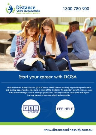 www.distanceonlinestudy.com.au
Distance Online Study Australia (DOSA) offers online flexible learning by providing innovative
and exciting opportunities that suits to most of the students. We provide you with the necessary
skills and knowledge to start or shape your career. Our experienced faculty will make your
learning experience more excited and enjoyable.
Start your career with DOSA
1300 780 900Distance
Study... anywhere, anytime
Online Study Australia
FEE-HELP
 