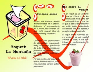 El yogurt es un alimento
que se obtiene por la fer-
mentación de la leche por
cultivos lácticos, lo que ha-
ce que la lactosa se transforme
en acido láctico, obteniendo
una textura sea más espesa y
un sabor más concentrado.
El yogurt aporta nutrientes co-
mo proteínas de alta calidad
además de calcio, el cual con-
tribuye al mantenimiento de
nuestros huesos.
Quiénes somos
Yogurt
La Montaña
Del campo a tu paladar
Somos una empresa agroin-
dustrial ubicada en el Espinal,
dedicados al procesamiento
de la leche para obtener yo-
gurt 100% natural, libre de
conservantes y colorantes.
Contamos con profesionales
de alta calidad, responsabili-
dad y compromiso que buscan
día a día llegar a su mesa con
productos desarrollados bajo
los mas estrictos estándares
de calidad.
Por eso puede estar seguro de
que su alimentación con nues-
tros productos siempre estará
balanceada.
Más sobre el
yogurt
 