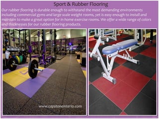 Sport & Rubber Flooring
Our rubber flooring is durable enough to withstand the most demanding environments
including commercial gyms and large scale weight rooms, yet is easy enough to install and
maintain to make a great option for in home exercise rooms. We offer a wide range of colors
and thicknesses for our rubber flooring products.
www.capstoneinterio.com
 