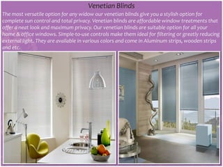 Venetian Blinds
The most versatile option for any widow our venetian blinds give you a stylish option for
complete sun control and total privacy. Venetian blinds are affordable window treatments that
offer a neat look and maximum privacy. Our venetian blinds are suitable option for all your
home & office windows. Simple-to-use controls make them ideal for filtering or greatly reducing
external light. They are available in various colors and come in Aluminum strips, wooden strips
and etc.
 