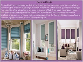 Roman Blinds
Roman Blinds are recognized for their style; bringing a touch of elegance to any room in the
home or office. We have huge range of Indian & imported roman blinds. If you fancy a change
from traditional curtains choose from our vast range of fully lined made to measure roman
blinds and enjoy the simple aesthetic lines. Our Roman Blinds are unique in style and are
available in a spectrum of colors, patterns, sizes & designs. Our Roman Blinds are very cheap in
price but high in quality so will suit any home & office.
 