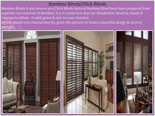 Bamboo Blinds/Chick Blinds
Bamboo Blinds is also known as a Chick Blinds Natural Bamboo Blind have been prepared from
superior raw material of Bamboo. It is in trend now days for Residential, Resorts, Hotels &
Corporate offices. It adds grace & chic to your interiors.
All the shades are created smartly, gives the options to make a beautiful design & control
sunlight.
 