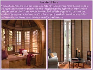 Wooden Blinds
A natural wooden blind from our range is made to fit your exact requirement and finished to
the highest standard in our factory. We have a huge selection of high quality, imported and
designer wooden blind. These wooden window blinds add the elegance and charm to the
windows of any place be it a home or office. Our range of wood window blinds is available in
various colors and shades as per the clients specific requirements.
 