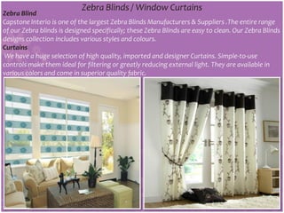 Zebra Blinds / Window Curtains
Zebra Blind
Capstone Interio is one of the largest Zebra Blinds Manufacturers & Suppliers .The entire range
of our Zebra blinds is designed specifically; these Zebra Blinds are easy to clean. Our Zebra Blinds
designs collection includes various styles and colours.
Curtains
We have a huge selection of high quality, imported and designer Curtains. Simple-to-use
controls make them ideal for filtering or greatly reducing external light. They are available in
various colors and come in superior quality fabric.
 