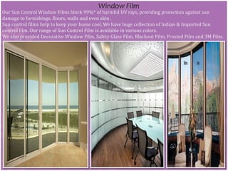 Window Film
Our Sun Control Window Films block 99%* of harmful UV rays, providing protection against sun
damage to furnishings, floors, walls and even skin .
Sun control films help to keep your home cool. We have huge collection of Indian & Imported Sun
control film. Our range of Sun Control Film is available in various colors.
We also provided Decorative Window Film, Safety Glass Film, Blackout Film, Frosted Film and 3M Film.
 
