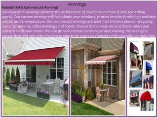 Awnings
Residential & Commercial Awnings
Our residential awnings enhance the architecture of any home and turn it into something
special. Our custom awnings will help shade your windows, protect interior furnishings and help
control inside temperature. Our commercial awnings are seen in all the best places: - shopping
malls, restaurants, office buildings and hotels. Choose from a wide array of fabric colors and
patterns to fit your needs. We also provide remote control operated Awning. We are highly
competitive and only offer the best products for your requirements with specialist consultation.
 