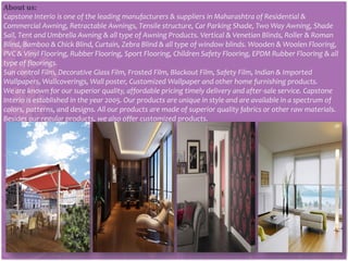 About us:
Capstone Interio is one of the leading manufacturers & suppliers in Maharashtra of Residential &
Commercial Awning, Retractable Awnings, Tensile structure, Car Parking Shade, Two Way Awning, Shade
Sail, Tent and Umbrella Awning & all type of Awning Products. Vertical & Venetian Blinds, Roller & Roman
Blind, Bamboo & Chick Blind, Curtain, Zebra Blind & all type of window blinds. Wooden & Woolen Flooring,
PVC & Vinyl Flooring, Rubber Flooring, Sport Flooring, Children Safety Flooring, EPDM Rubber Flooring & all
type of floorings.
Sun control Film, Decorative Glass Film, Frosted Film, Blackout Film, Safety Film, Indian & Imported
Wallpapers, Wallcoverings, Wall poster, Customized Wallpaper and other home furnishing products.
We are known for our superior quality, affordable pricing timely delivery and after-sale service. Capstone
Interio is established in the year 2005. Our products are unique in style and are available in a spectrum of
colors, patterns, and designs. All our products are made of superior quality fabrics or other raw materials.
Besides our regular products, we also offer customized products.
 