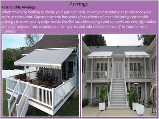 Awnings
Retractable Awnings
Whether you're looking to shade your patio or deck, cover your windows or to enhance your
store or restaurant. Capstone Interio has years of experience of manufacturing retractable
awnings to meet your specific needs. Our Retractable awnings and canopies are very affordable
and maintenance free, extends your living area, and add value and beauty to your home or
business.
 