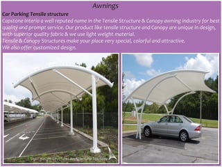 Awnings
Car Parking Tensile structure
Capstone Interio a well reputed name in the Tensile Structure & Canopy awning industry for best
quality and prompt service. Our product like tensile structure and Canopy are unique in design,
with superior quality fabric & we use light weight material.
Tensile & Canopy Structures make your place very special, colorful and attractive.
We also offer customized design.
 