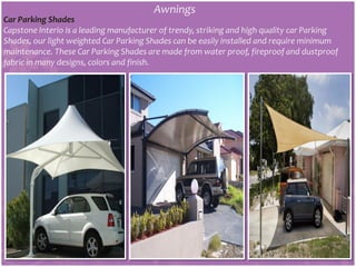 Awnings
Car Parking Shades
Capstone Interio is a leading manufacturer of trendy, striking and high quality car Parking
Shades, our light weighted Car Parking Shades can be easily installed and require minimum
maintenance. These Car Parking Shades are made from water proof, fireproof and dustproof
fabric in many designs, colors and finish.
 