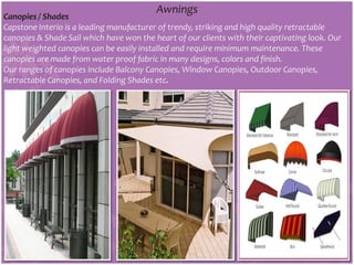 Awnings
Canopies / Shades
Capstone Interio is a leading manufacturer of trendy, striking and high quality retractable
canopies & Shade Sail which have won the heart of our clients with their captivating look. Our
light weighted canopies can be easily installed and require minimum maintenance. These
canopies are made from water proof fabric in many designs, colors and finish.
Our ranges of canopies include Balcony Canopies, Window Canopies, Outdoor Canopies,
Retractable Canopies, and Folding Shades etc.
 