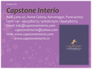 Contact Us:
Capstone Interio
Add: Lane.07, Home Colony, Karvenagar, Pune-411052
Cont: +91 - 9923380713 / 9765612570 / 8446380713
Email: info@capstoneinterio.com
capstoneinterio@yahoo.com
Web: www.capstoneinterio.com
www.capstoneinterio.in
 
