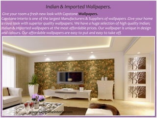 Indian & Imported Wallpapers.
Give your room a fresh new look with Capstone Wallpapers.
Capstone Interio is one of the largest Manufacturers & Suppliers of wallpapers .Give your home
a royal look with superior quality wallpapers. We have a huge selection of high quality Indian;
Italian & Imported wallpapers at the most affordable prices. Our wallpaper is unique in design
and colours. Our affordable wallpapers are easy to put and easy to take off.
www.capstoneinterio.com
 