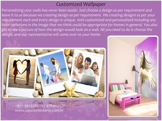 Personalizing your walls has never been easier. Just choose a design as per requirement and
leave it to us because we creating design as per requirement. We creating designs as per your
requirement each and every design is unique. 100% customized and personalized including any
color variations in the image that we think could be appropriate for homes in general. You also
get to see a picture of how the design would look on a wall. All you need to do is choose the
design, and our representative will come over to your home.
Customized Wallpaper
+91 – 9923380713 / 9765612570
www.capstoneinterio.com/in
 