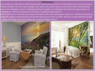 Let us help you with all your decorating needs. Renovate your home with beautiful wall covering products.
Wallcoverings is the new way to design your home. Give a fresh look to your dream home with beautiful
imported wallpapers; we are a leading importer & supplier of wallpapers and wallcoverings products in
Maharashtra. We have thousand of varieties in wallcoverings products
Hence, it’s time to renovate your home and hearth with vivid wall posters. There are literally thousands of
different ways to make beautiful art for the walls of your home or office. We have a huge selection of high
quality, Indian and imported wall poster & wall covering products.
Wall poster
www.capstoneinterio.com
 