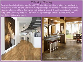 PVC/ Vinyl Flooring
Capstone Interio is a leading supplier of PVC & Vinyl Floorings. Our products are available in
various colours and designs, these PVC & Vinyl flooring is a demands of residential as well as
commercial sectors. These flooring are well polished, smooth & scratch proof and are made
using superior quality material. These PVC & Vinyl flooring is Fireproof, waterproof, low
maintence, and easy to clean.
www.capstoneinterio.com
 