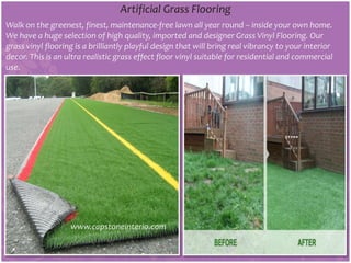 Artificial Grass Flooring
Walk on the greenest, finest, maintenance-free lawn all year round – inside your own home.
We have a huge selection of high quality, imported and designer Grass Vinyl Flooring. Our
grass vinyl flooring is a brilliantly playful design that will bring real vibrancy to your interior
decor. This is an ultra realistic grass effect floor vinyl suitable for residential and commercial
use.
www.capstoneinterio.com
 