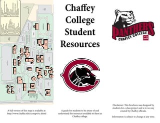 Chaffey
College
Student
Resources
A guide for students to be aware of and
understand the resources available to them at
Chaffey college.
Disclaimer: This brochure was designed by
students for a class project and is in no way
created by Chaffey officials.
Information is subject to change at any time.
CD-A
CD-C
CD-B
CD-D
REV.6-8-15
A full version of this map is available at:
http://www.chaffey.edu/ccmaps/rc.shtml
 