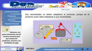 www.papeleriadonnicolas.com
¿Quienes Somos?
Productos
Servicios
Nuestra Empresa
Sus necesidades no deben adaptarse al producto, porque es el
producto quien debe adaptarse a sus necesidades.
Llámenos, con
gusto enviaremos uno de
nuestros asesores para
que conozca los
productos, servicios y las
facilidades de pago.
09/07/2015
www.papeleriadonnicolas.com
Servicios
 